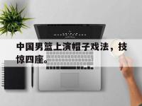 爱游戏平台官网下载-中国男篮上演帽子戏法，技惊四座。