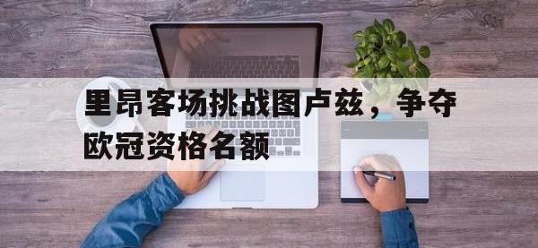 爱游戏平台官网下载-里昂客场挑战图卢兹，争夺欧冠资格名额