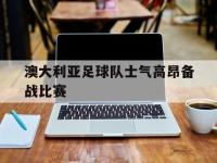 爱游戏平台官网下载-澳大利亚足球队士气高昂备战比赛