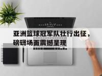 爱游戏平台官网下载-亚洲篮球冠军队壮行出征，磅礴场面震撼呈现
