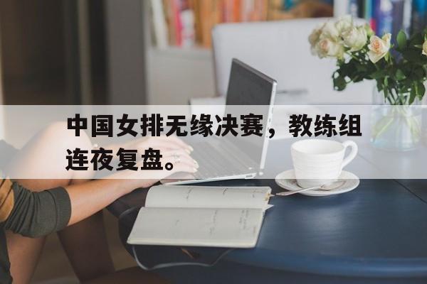 中国女排无缘决赛，教练组连夜复盘。