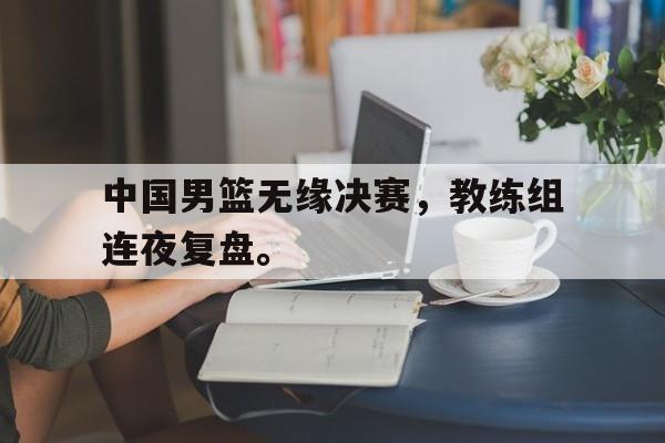 中国男篮无缘决赛，教练组连夜复盘。