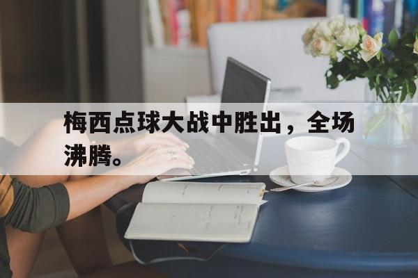 梅西点球大战中胜出，全场沸腾。