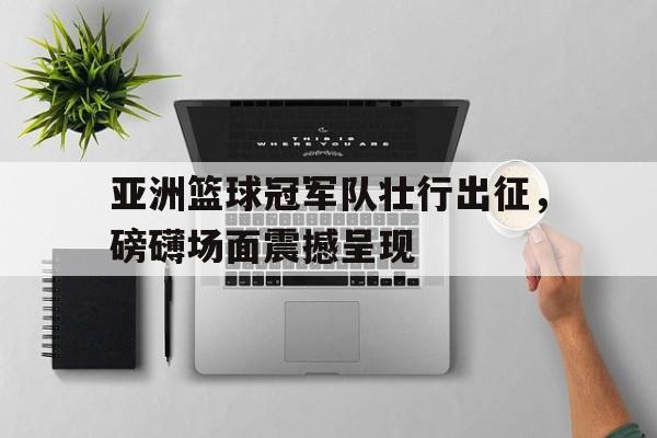 亚洲篮球冠军队壮行出征，磅礴场面震撼呈现